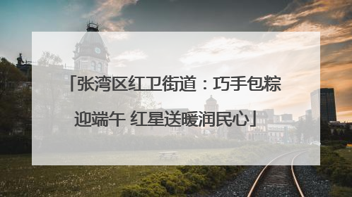 张湾区红卫街道：巧手包粽迎端午 红星送暖润民心