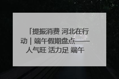 提振消费 河北在行动｜端午假期盘点——人气旺 活力足 端午经济“热浪”迭起