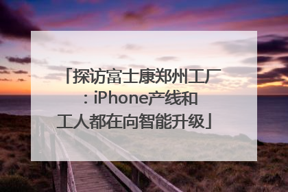 探访富士康郑州工厂：iPhone产线和工人都在向智能升级