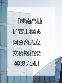 成南高速扩容工程成阿分离式立交桥钢箱梁架设完成