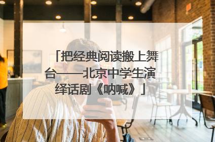 把经典阅读搬上舞台——北京中学生演绎话剧《呐喊》
