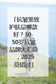 抗皱紧致护肤品哪款好？30-50岁抗皱品牌大汇总，2025莫错过