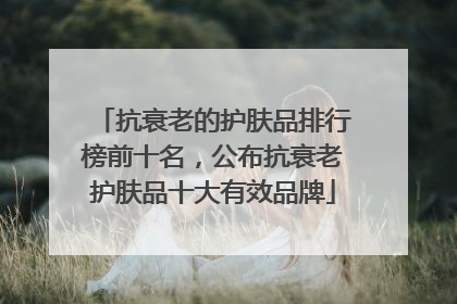 抗衰老的护肤品排行榜前十名，公布抗衰老护肤品十大有效品牌