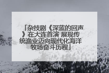 杂技剧《深蓝的回声》在大连首演 展现传统渔业迈向现代化海洋牧场奋斗历程