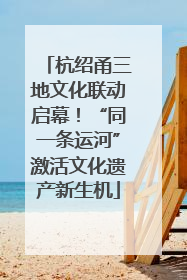 杭绍甬三地文化联动启幕！“同一条运河”激活文化遗产新生机