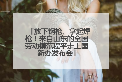 放下钢枪、拿起焊枪！来自山东的全国劳动模范程平走上国新办发布会