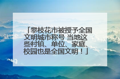 攀枝花市被授予全国文明城市称号 当地这些村镇、单位、家庭、校园也是全国文明！