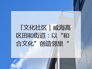 文化社区｜威海高区田和街道：以“和合文化”创造邻里“和合之美”