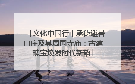 文化中国行丨承德避暑山庄及其周围寺庙：古建瑰宝焕发时代新韵