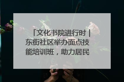 文化书院进行时｜东街社区举办面点技能培训班，助力居民就业创业！