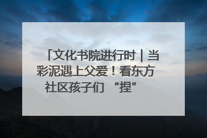 文化书院进行时｜当彩泥遇上父爱！看东方社区孩子们 “捏” 出心目中的爸爸