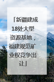 新疆建成18处大型资源基地，福建规范矿业权竞争出让