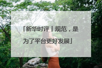 新华时评丨规范，是为了平台更好发展