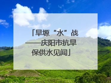 旱塬“水”战——庆阳市抗旱保供水见闻
