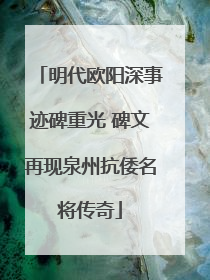 明代欧阳深事迹碑重光 碑文再现泉州抗倭名将传奇