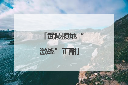 武陵腹地“激战”正酣