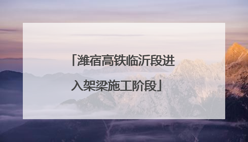 潍宿高铁临沂段进入架梁施工阶段