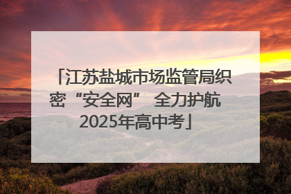 江苏盐城市场监管局织密“安全网” 全力护航2025年高中考