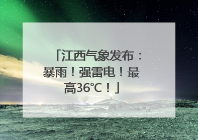江西气象发布：暴雨！强雷电！最高36℃！