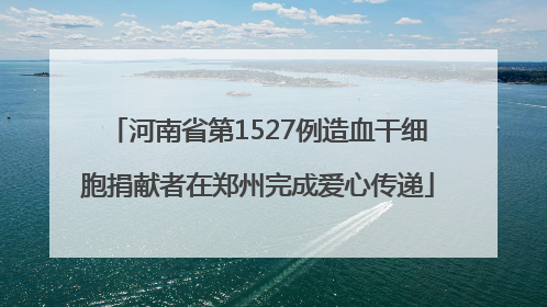河南省第1527例造血干细胞捐献者在郑州完成爱心传递