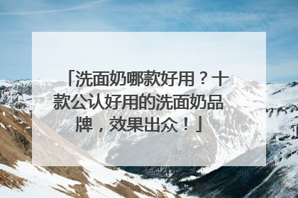 洗面奶哪款好用？十款公认好用的洗面奶品牌，效果出众！