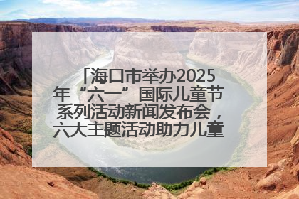 海口市举办2025年“六一”国际儿童节系列活动新闻发布会，六大主题活动助力儿童友好城市建设