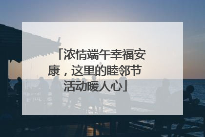 浓情端午幸福安康，这里的睦邻节活动暖人心