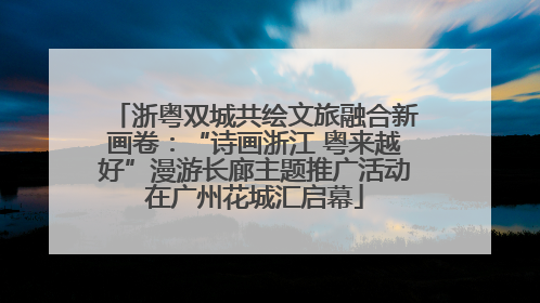 浙粤双城共绘文旅融合新画卷：“诗画浙江 粤来越好”漫游长廊主题推广活动在广州花城汇启幕