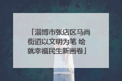 淄博市张店区马尚街道以文明为笔 绘就幸福民生新画卷