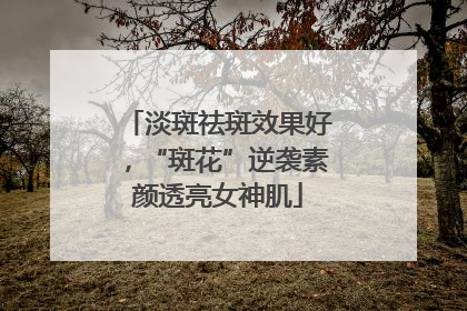 淡斑祛斑效果好，“斑花”逆袭素颜透亮女神肌
