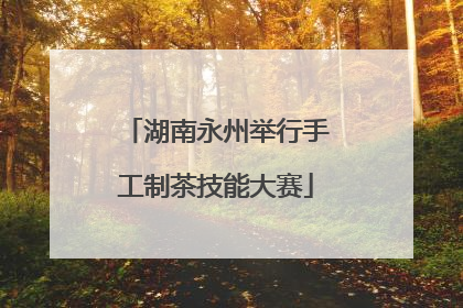 湖南永州举行手工制茶技能大赛