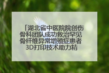 湖北省中医院院创伤骨科团队成功救治罕见骨纤维异常增殖症患者 3D打印技术助力精准矫形手术