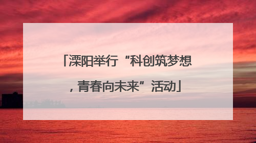 溧阳举行“科创筑梦想，青春向未来”活动