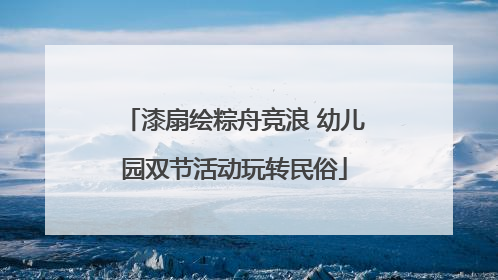 漆扇绘粽舟竞浪 幼儿园双节活动玩转民俗