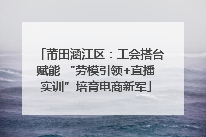 莆田涵江区：工会搭台赋能 “劳模引领+直播实训”培育电商新军