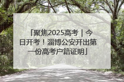 聚焦2025高考｜今日开考！淄博公安开出第一份高考户籍证明
