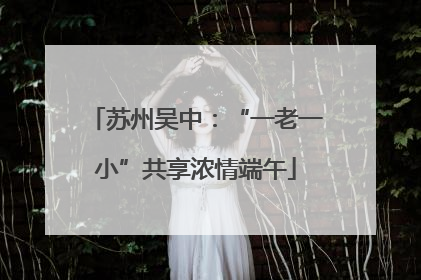 苏州吴中：“一老一小”共享浓情端午