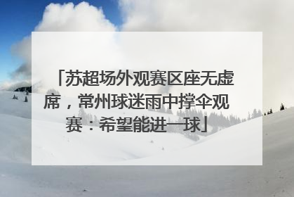 苏超场外观赛区座无虚席，常州球迷雨中撑伞观赛：希望能进一球