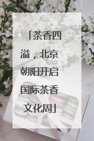 茶香四溢，北京朝阳开启国际茶香文化周