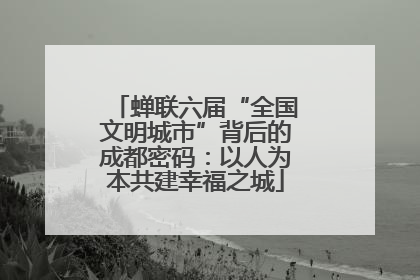 蝉联六届“全国文明城市”背后的成都密码：以人为本共建幸福之城