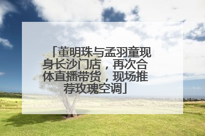 董明珠与孟羽童现身长沙门店，再次合体直播带货，现场推荐玫瑰空调