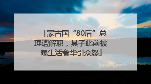 蒙古国“80后”总理遭解职，其子此前被曝生活奢华引众怒