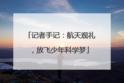 记者手记：航天观礼，放飞少年科学梦