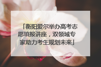 衡阳爱尔举办高考志愿填报讲座，双领域专家助力考生规划未来