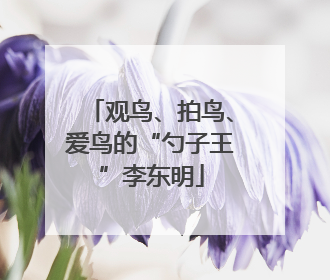 观鸟、拍鸟、爱鸟的“勺子王”李东明