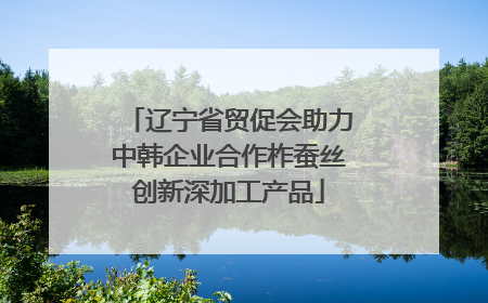 辽宁省贸促会助力中韩企业合作柞蚕丝创新深加工产品