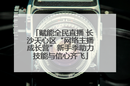 赋能全民直播 长沙天心区“网络主播成长营”新手季助力技能与信心齐飞