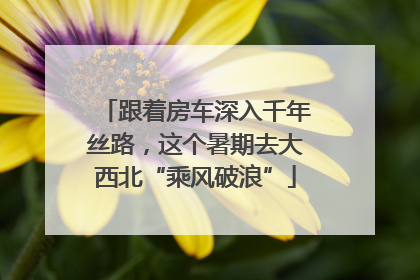 跟着房车深入千年丝路，这个暑期去大西北“乘风破浪”