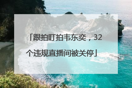 跟拍盯拍韦东奕，32个违规直播间被关停