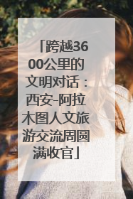 跨越3600公里的文明对话：西安-阿拉木图人文旅游交流周圆满收官